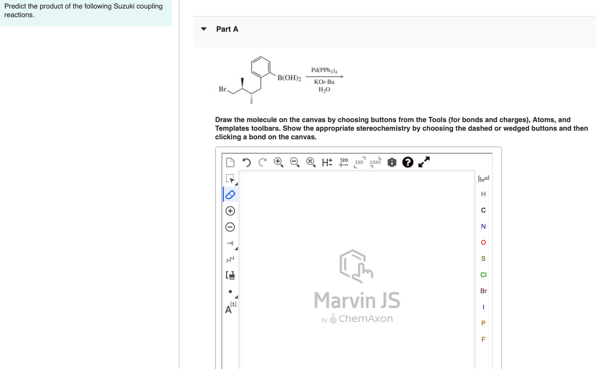 Predict the product of the following Suzuki coupling
reactions.
Part A
Pd(PPH3)4
` B(OH)2
KOt-Bu
Br.
H,0
Draw the molecule on the canvas by choosing buttons from the Tools (for bonds and charges), Atoms, and
Templates toolbars. Show the appropriate stereochemistry by choosing the dashed or wedged buttons and then
clicking a bond on the canvas.
EXP.
L
CONT. O e
C
CI
Br
Marvin JS
[1]
A
by O ChemAxon
F
P.
