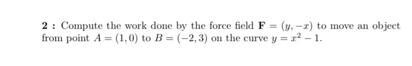 2: Compute the work done by the force field F = (y, -x) to move an object
from point A = (1,0) to B = (-2,3) on the curve y = x² – 1.
