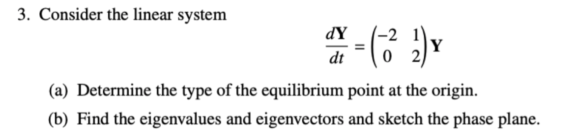 3. Consider the linear system
(-2
Y
dY
%3D
dt
(a) Determine the type of the equilibrium point at the origin.
(b) Find the eigenvalues and eigenvectors and sketch the phase plane.
