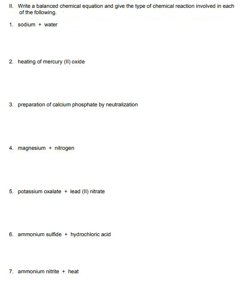 II. Write a balanced chemical equation and give the type of chemical reaction involved in each
of the following.
1. sodium + water
2. heating of mercury (II) oxide
3. preparation of calcium phosphate by neutralization
4. magnesium + nitrogen
5. potassium oxalate + lead (II) nitrate
6. ammonium sulfide + hydrochloric acid
7. ammonium nitrite + heat
