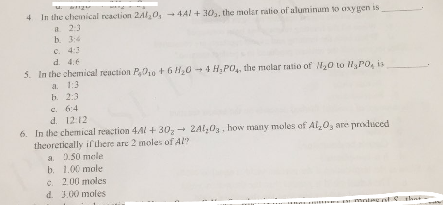 4. In the chemical reaction 2AL203
- 4Al + 30,, the molar ratio of aluminum to oxygen is
a. 2:3
b. 3:4
C. 4:3
d. 4:6
5. In the chemical reaction P010 + 6 H20 - 4 H3PO4, the molar ratio of H20 to H3PO4 is
а. 1:3
b. 2:3
с. 6:4
d. 12:12
6. In the chemical reaction 4Al + 30, →
theoretically if there are 2 moles of Al?
2AL203 , how many moles of Al,03 are produced
a. 0.50 mole
b. 1.00 mole
c. 2.00 moles
d. 3.00 moles
e mOlee of S thet
