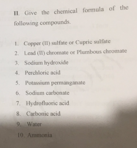 II. Give the chemical formula of the
following compounds.
1. Copper (II) sulfate or Cupric sulfate
2. Lead (II) chromate or Plumbous chromate
3. Sodium hydroxide
4.
Perchloric acid
5.
Potassium permanganate
6. Sodium carbonate
7. Hydrofluoric acid
8. Carbonic acid
9. Water
10. Ammonia
