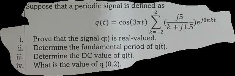 i.
ii.
iii.
iv.
Suppose that a periodic signal is defined as
2
q(t) = cos(3nt) Σ(k+j1.5)
j5
k+j1.5) ej8nkt
k=-2
Prove that the signal qt) is real-valued.
Determine the fundamental period of q(t).
Determine the DC value of q(t).
What is the value of q (0.2).