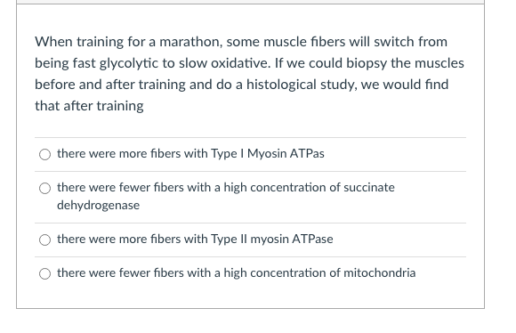When training for a marathon, some muscle fibers will switch from
being fast glycolytic to slow oxidative. If we could biopsy the muscles
before and after training and do a histological study, we would find
that after training
there were more fibers with Type I Myosin ATPas
there were fewer fibers with a high concentration of succinate
dehydrogenase
there were more fibers with Type II myosin ATPase
there were fewer fibers with a high concentration of mitochondria
