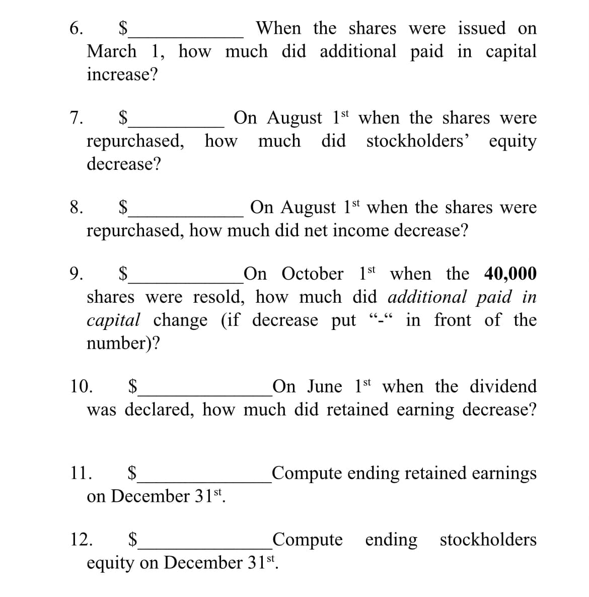 6.
$
When the shares were issued on
March 1, how much did additional paid in capital
increase?
7.
repurchased, how much
decrease?
On August 1st when the shares were
did stockholders' equity
$
8.
$
On August 1st when the shares were
repurchased, how much did net income decrease?
9.
$
On October 1st when the 40,000
shares were resold, how much did additional paid in
capital change (if decrease put
number)?
in front of the
On June 1st when the dividend
was declared, how much did retained earning decrease?
10.
$
11.
$
Compute ending retained earnings
on December 31st.
12.
$
Compute ending stockholders
equity on December 31st.
