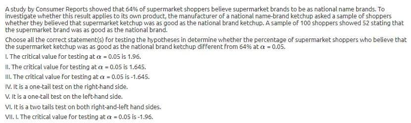 A study by Consumer Reports showed that 64% of supermarket shoppers believe supermarket brands to be as national name brands. To
investigate whether this result applies to its own product, the manufacturer of a national name-brand ketchup asked a sample of shoppers
whether they believed that supermarket ketchup was as good as the national brand ketchup. A sample of 100 shoppers showed 52 stating that
the supermarket brand was as good as the national brand.
Choose all the correct statement(s) for testing the hypotheses in determine whether the percentage of supermarket shoppers who believe that
the supermarket ketchup was as good as the national brand ketchup different from 64% at a = 0.05.
1. The critical value for testing at a = 0.05 is 1.96.
II. The critical value for testing at a = 0.05 is 1.645.
I. The critical value for testing at a = 0.05 is -1.645.
IV. It is a one-tail test on the right-hand side.
V. It is a one-tail test on the left-hand side.
VI. It is a two tails test on both right-and-left hand sides.
VII. I. The critical value for testing at a = 0.05 is -1.96.

