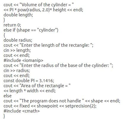 cout << "Volume of the cylinder = "
<« PI * pow(radius, 2.0)* height << endl;
double length;
}
return 0;
else if (shape == "cylinder")
{
double radius;
cout << "Enter the length of the rectangle: ";
cin >> length;
cout << endl;
#include <iomanip>
cout << "Enter the radius of the base of the cylinder: ";
cin >> radius;
cout << endl;
const double PI = 3.1416;
cout << "Area of the rectangle = "
<« length * width << endl;
else
cout << "The program does not handle "<< shape << endl;
cout << fixed << showpoint << setprecision(2);
#include <cmath>
}

