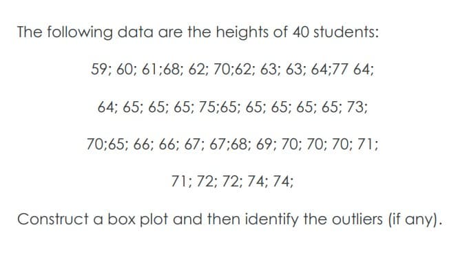 The following data are the heights of 40 students:
59; 60; 61;68; 62; 70;62; 63; 63; 64;77 64;
64; 65; 65; 65; 75;65; 65; 65; 65; 65; 73;
70;65; 66; 66; 67; 67:68; 69; 70; 70; 70; 71;
71; 72; 72; 74; 74;
Construct a box plot and then identify the outliers (if any).