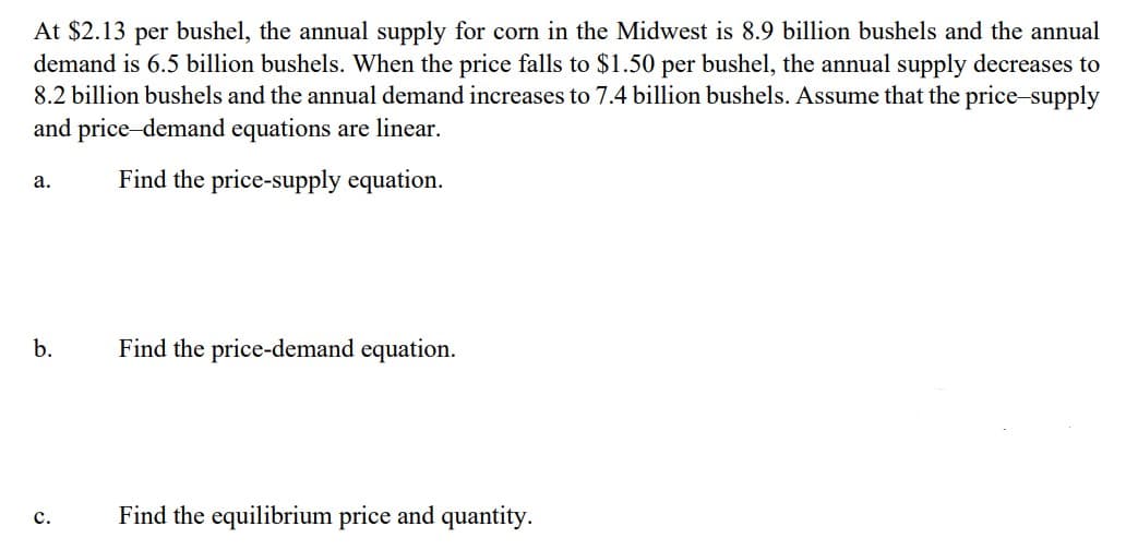At $2.13 per bushel, the annual supply for corn in the Midwest is 8.9 billion bushels and the annual
demand is 6.5 billion bushels. When the price falls to $1.50 per bushel, the annual supply decreases to
8.2 billion bushels and the annual demand increases to 7.4 billion bushels. Assume that the price-supply
and price-demand equations are linear.
a.
Find the price-supply equation.
b.
Find the price-demand equation.
C.
Find the equilibrium price and quantity.