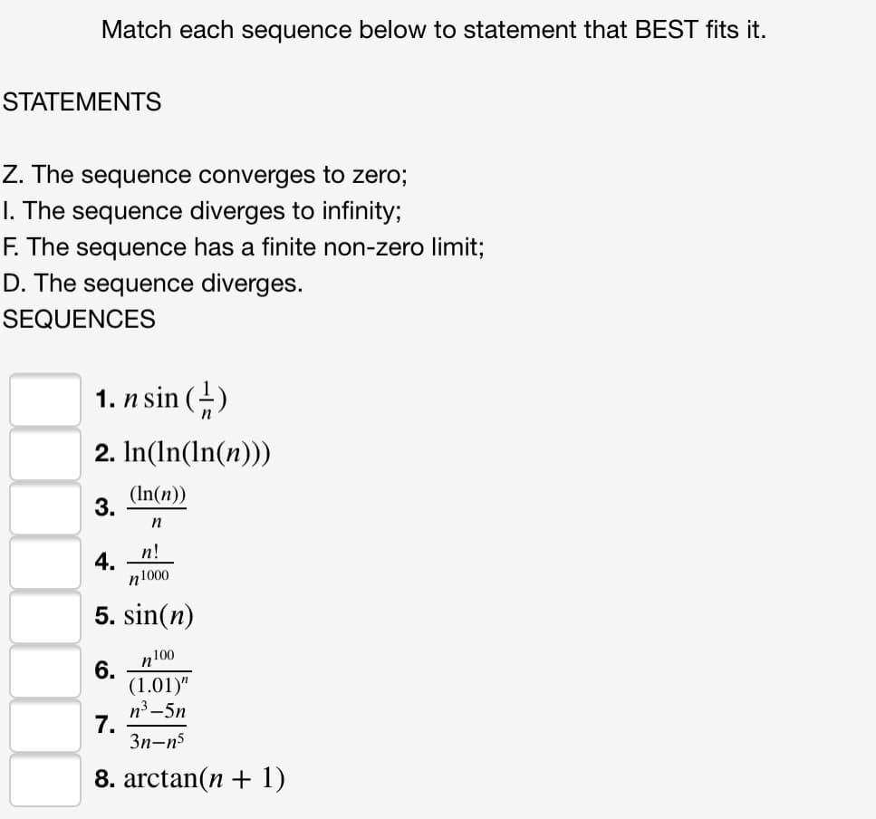 Match each sequence below to statement that BEST fits it.
STATEMENTS
Z. The sequence converges to zero;
I. The sequence diverges to infinity;
F. The sequence has a finite non-zero limit;
D. The sequence diverges.
SEQUENCES
1. n sin (-)
2. In(In(In(n)))
(In(n))
n
n!
n1000
5. sin(n)
n100
6.
(1.01)"
n3 -5n
7.
3n-n5
8. arctan(n + 1)
3.
4.
