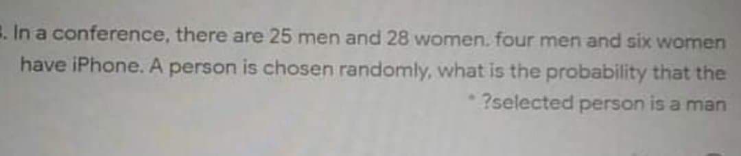 . In a conference, there are 25 men and 28 women. four men and six women
have iPhone. A person is chosen randomly, what is the probability that the
*?selected person is a man
