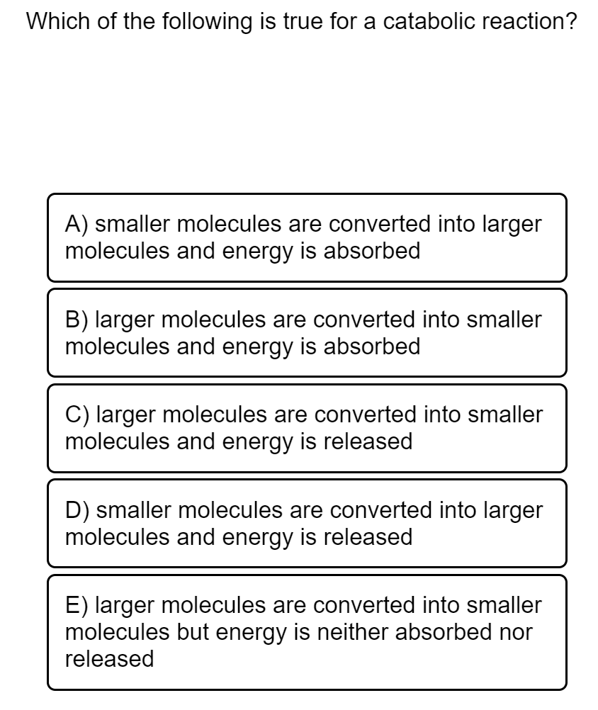 Which of the following is true for a catabolic reaction?
A) smaller molecules are converted into larger
molecules and energy is absorbed
B) larger molecules are converted into smaller
molecules and energy is absorbed
C) larger molecules are converted into smaller
molecules and energy is released
D) smaller molecules are converted into larger
molecules and energy is released
E) larger molecules are converted into smaller
molecules but energy is neither absorbed nor
released
