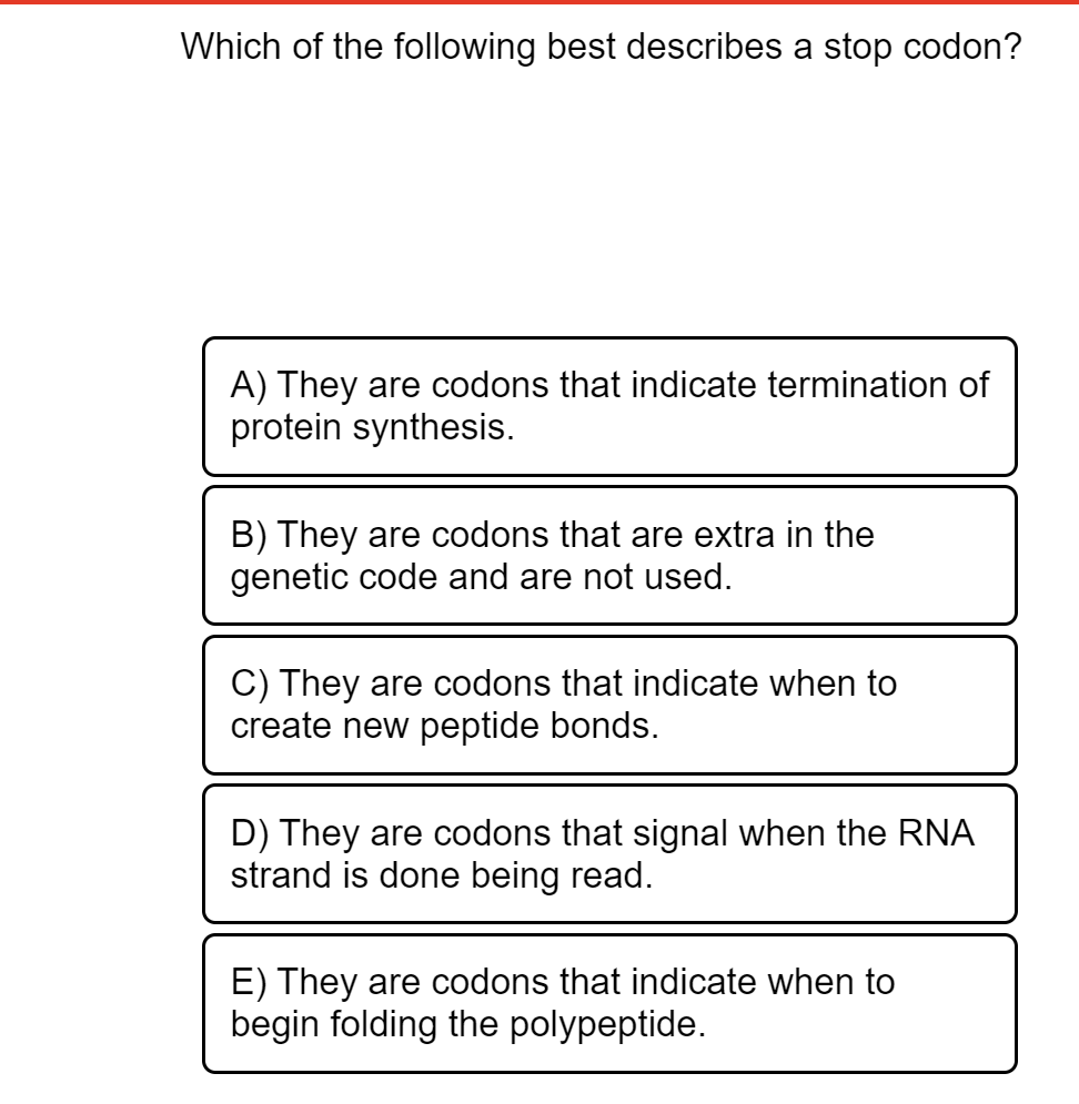 Which of the following best describes a stop codon?
A) They are codons that indicate termination of
protein synthesis.
B) They are codons that are extra in the
genetic code and are not used.
C) They are codons that indicate when to
create new peptide bonds.
D) They are codons that signal when the RNA
strand is done being read.
E) They are codons that indicate when to
begin folding the polypeptide.
