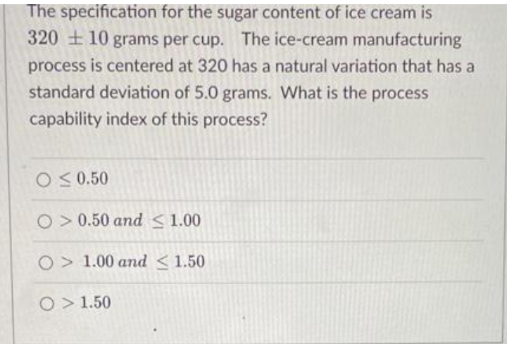 The specification for the sugar content of ice cream is
320 + 10 grams per cup. The ice-cream manufacturing
process is centered at 320 has a natural variation that has a
standard deviation of 5.0 grams. What is the process
capability index of this process?
O< 0.50
O> 0.50 and <1.00
O> 1.00 and <1.50
O> 1.50
