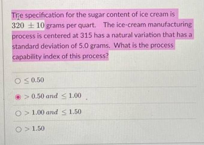 Tre specification for the sugar content of ice cream is
320 + 10 grams per quart. The ice-cream manufacturing
process is centered at 315 has a natural variation that has a
standard deviation of 5.0 grams. What is the process
capability index of this process?
O S 0.50
O>0.50 and <1.00
O>1.00 and <1.50
O > 1.50
