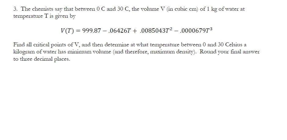 3. The chemists say that between 0 C and 30 C, the volume V (in cubic cm) of 1 kg of water at
temperature T is given by
V(T) = 999.87 – .06426T + .008504372 -
.0000679T3
Find all critical points of V, and then determine at what temperature between 0 and 30 Celsius a
kilogram of water has minimum volume (and therefore, maximum density). Round your final answer
to three decimal places.
