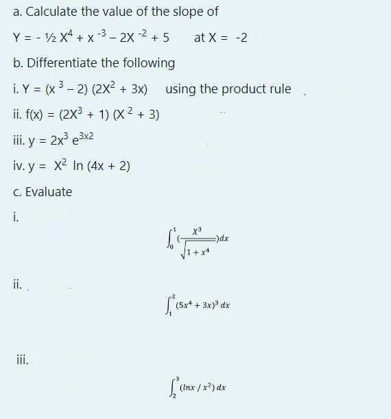 a. Calculate the value of the slope of
Y = - ½ x4 + x -3 - 2X -2 + 5
at X = -2
b. Differentiate the following
i. Y = (x3 - 2) (2X?
+ 3x) using the product rule
%3D
ii. f(x) = (2x3 + 1) x2 + 3)
i. y = 2x e3x2
%3D
iv. y = x2 In (4x + 2)
C. Evaluate
i.
xpe
ii..
+ 3x) dx
iii.
(Inx / x?) dx
