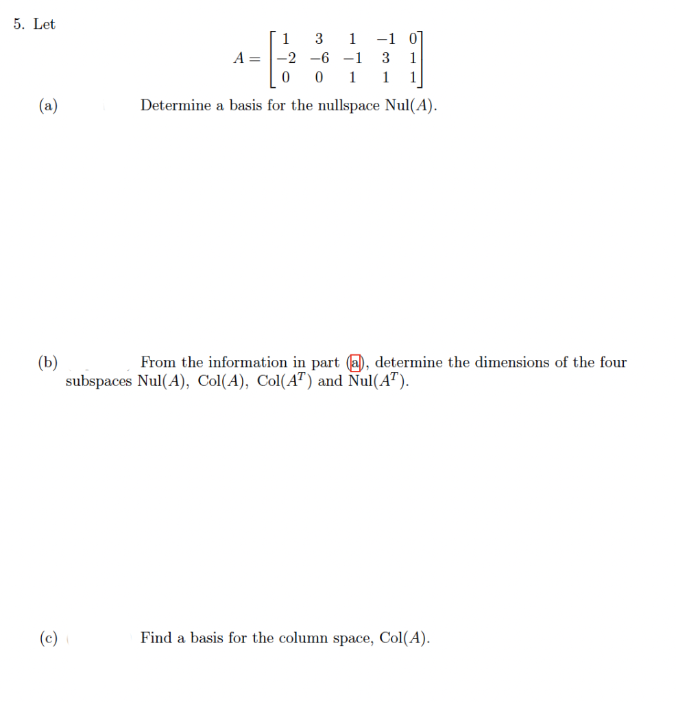 5. Let
1
3
1
-1 0
A = |-2
-6 -1
3
1
1
1
1
(a)
Determine a basis for the nullspace Nul(A).
(b)
subspaces Nul(A), Col(A), Col(A") and Nul(A™).
From the information in part (a), determine the dimensions of the four
(c)
Find a basis for the column space, Col(A).
