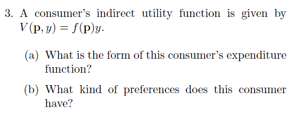 3. A consumer's indirect utility function is given by
V (p, y) = f(p)y.
(a) What is the form of this consumer's expenditure
function?
(b) What kind of preferences does this consumer
have?
