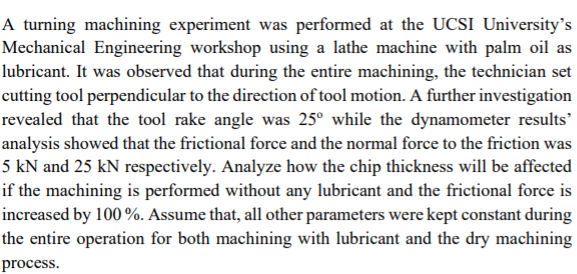 A turning machining experiment was performed at the UCSI University's
Mechanical Engineering workshop using a lathe machine with palm oil as
lubricant. It was observed that during the entire machining, the technician set
cutting tool perpendicular to the direction of tool motion. A further investigation
revealed that the tool rake angle was 25° while the dynamometer results'
analysis showed that the frictional force and the normal force to the friction was
5 kN and 25 kN respectively. Analyze how the chip thickness will be affected
if the machining is performed without any lubricant and the frictional force is
increased by 100 %. Assume that, all other parameters were kept constant during
the entire operation for both machining with lubricant and the dry machining
process.

