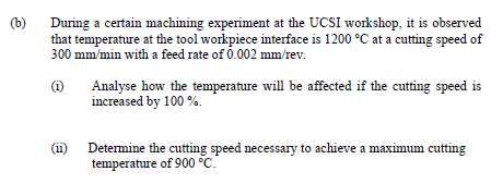 (b)
During a certain machining experiment at the UCSI workshop, it is observed
that temperature at the tool workpiece interface is 1200 °C at a cutting speed of
300 mm/min with a feed rate of 0.002 mm/rev.
(1)
Analyse how the temperature will be affected if the cutting speed is
increased by 100 %.
(ii)
Detemine the cutting speed necessary to achieve a maximum cutting
temperature of 900 °C.
