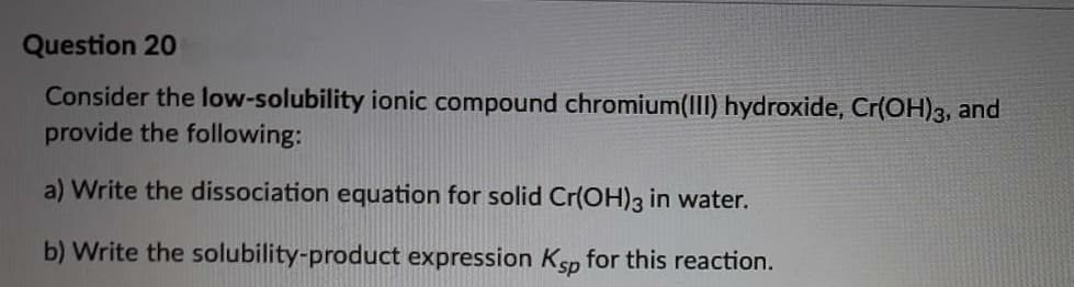 Question 20
Consider the low-solubility ionic compound chromium(III) hydroxide, Cr(OH)3, and
provide the following:
a) Write the dissociation equation for solid Cr(OH)3 in water.
b) Write the solubility-product expression Ksp for this reaction.
