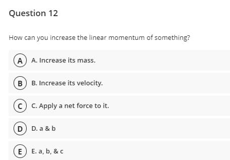 Question 12
How can you increase the linear momentum of something?
A A. Increase its mass.
B B. Increase its velocity.
c C. Apply a net force to it.
D D. a & b
E) E. a, b, & c
