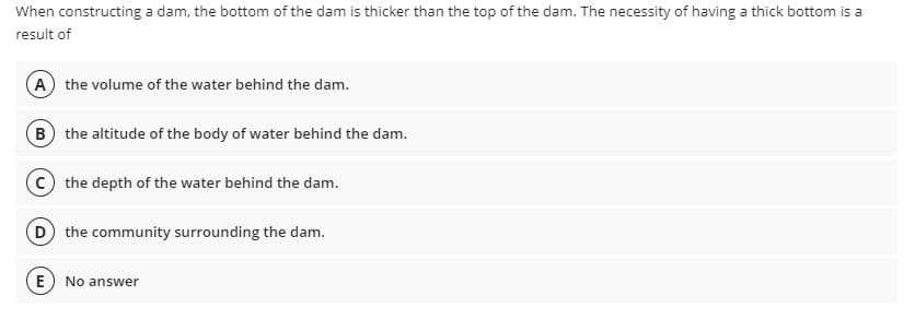 When constructing a dam, the bottom of the dam is thicker than the top of the dam. The necessity of having a thick bottom is a
result of
A the volume of the water behind the dam.
B the altitude of the body of water behind the dam.
the depth of the water behind the dam.
D the community surrounding the dam.
E) No answer
