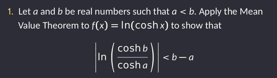 1. Let a and b be real numbers such that a < b. Apply the Mean
Value Theorem to f(x) = In(cosh x) to show that
coshb
In
cosha
<b-a
