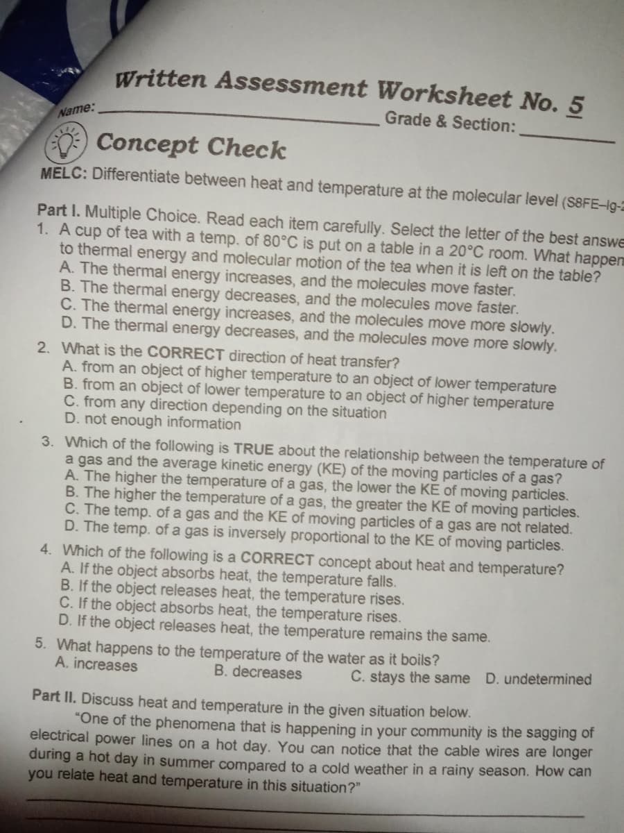 Written Assessment Worksheet No. 5
Grade & Section:
Name:
Concept Check
MELC: Differentiate between heat and temperature at the molecular level (S8FE-lg-2
Part I. Multiple Choice. Read each item carefully. Select the letter of the best answe
1. A cup of tea with a temp. of 80°C is put on a table in a 20°C room. What happen
to thermal energy and molecular motion of the tea when it is left on the table?
A. The thermal energy increases, and the molecules move faster.
B. The thermal energy decreases, and the molecules move faster.
C. The thermal energy increases, and the molecules move more slowły.
D. The thermal energy decreases, and the molecules move more slowly.
2. What is the CORRECT direction of heat transfer?
A. from an object of higher temperature to an object of lower temperature
B. from an object of lower temperature to an object of higher temperature
C. from any direction depending on the situation
D. not enough information
3. Which of the following is TRUE about the relationship between the temperature of
a gas and the average kinetic energy (KE) of the moving particles of a gas?
A. The higher the temperature of a gas, the lower the KE of moving particles.
B. The higher the temperature of a gas, the greater the KE of moving particles.
C. The temp. of a gas and the KE of moving particles of a gas are not related.
D. The temp. of a gas is inversely proportional to the KE of moving particles.
4. Which of the following is a CORRECT concept about heat and temperature?
A. If the object absorbs heat, the temperature falls.
B. If the object releases heat, the temperature rises.
C. If the object absorbs heat, the temperature rises.
D. If the object releases heat, the temperature remains the same.
5. What happens to the temperature of the water as it boils?
A. increases
B. decreases
C. stays the same D. undetermined
Part II. Discuss heat and temperature in the given situation below.
"One of the phenomena that is happening in your community is the sagging of
electrical power lines on a hot day, You can notice that the cable wires are longer
during a hot day in summer compared to a cold weather in a rainy season. How can
you relate heat and temperature in this situation?"
