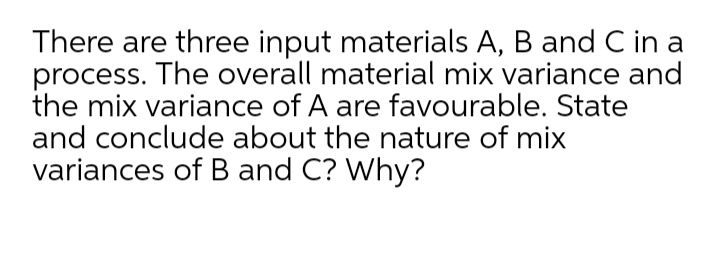 There are three input materials A, B and C in a
process. The overall material mix variance and
the mix variance of A are favourable. State
and conclude about the nature of mix
variances of B and C? Why?
