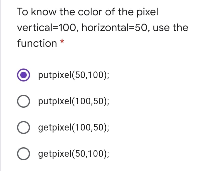 To know the color of the pixel
vertical=100, horizontal=50, use the
function *
putpixel(50,100);
putpixel(100,50);
getpixel(100,50);
O getpixel(50,100);
