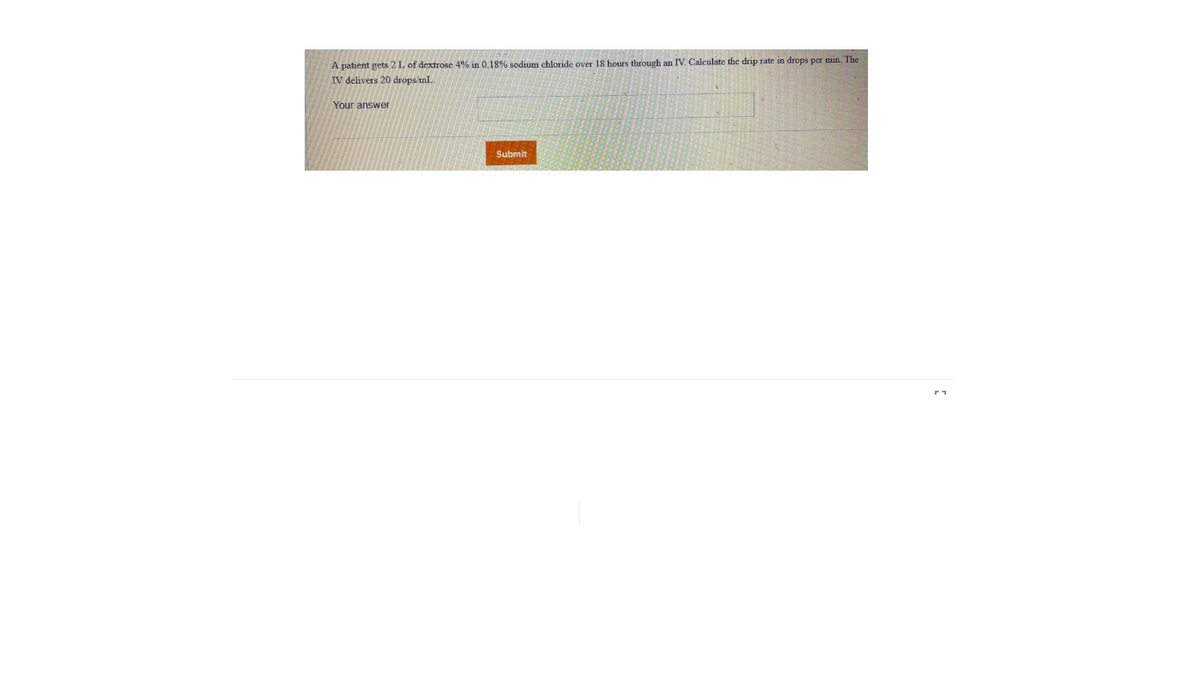 A patient gets 2L of dextrose 4% in 0.18% sodium chloride over 18 hours through an IV. Calculate the drip rate in drops per min. The
IV delivers 20 drops/mL.
Your answer
Submit
