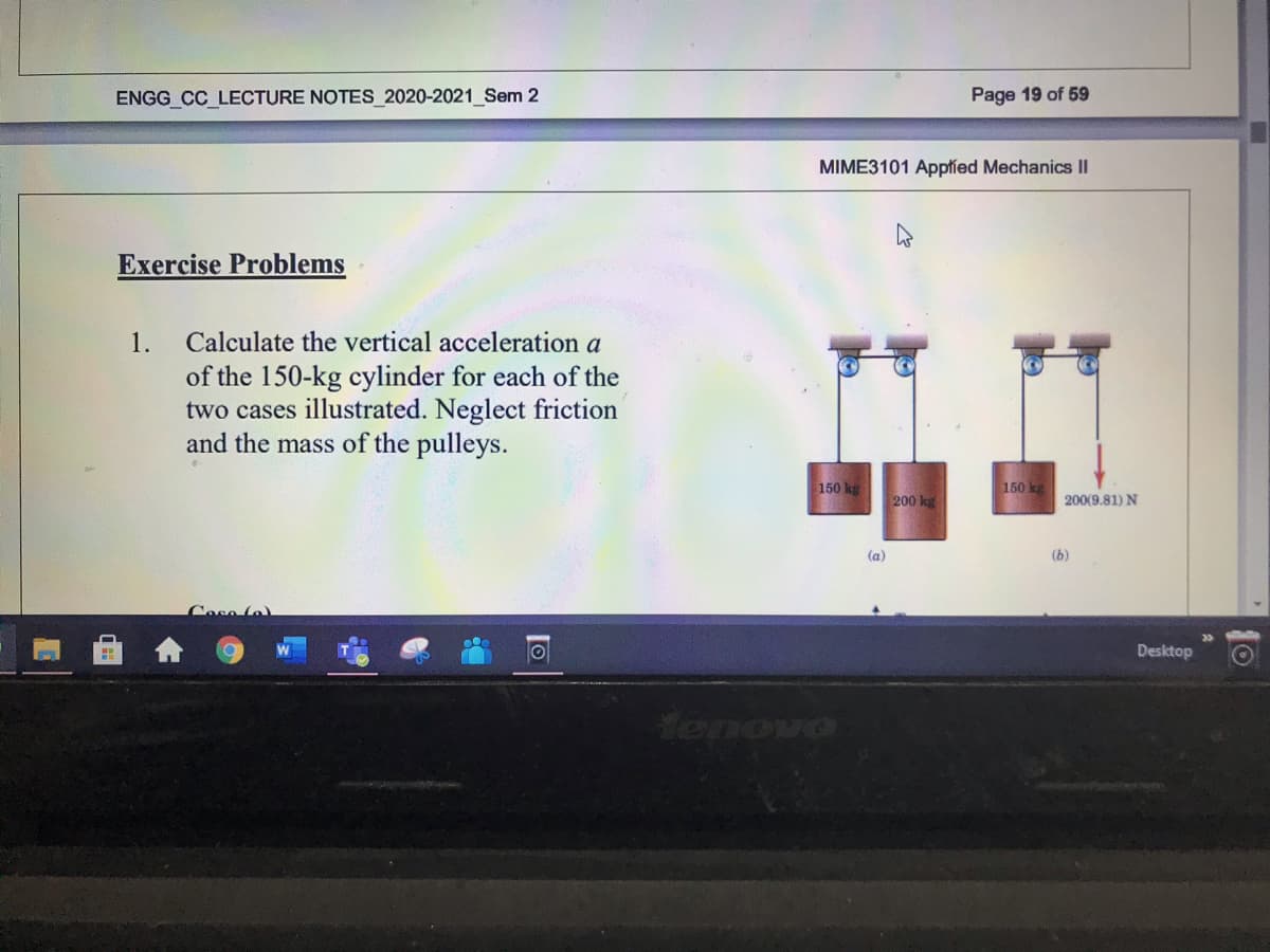 ENGG_CC LECTURE NOTES 2020-2021 Sem 2
Page 19 of 59
MIME3101 Appfied Mechanics II
Exercise Problems
1.
Calculate the vertical acceleration a
of the 150-kg cylinder for each of the
two cases illustrated. Neglect friction
and the mass of the pulleys.
150 kg
150 kg
200 kg
200(9.81) N
(a)
(b)
Coso fo)
Desktop
1o
