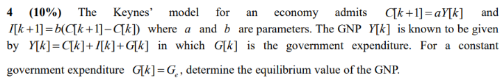 The Keynes'
C[k +1] = aY[k]
I[k+1]=b(C[k+1]– C[k]) where a and b are parameters. The GNP Y[k] is known to be given
4
(10%)
model for
economy admits
and
an
by Y[k]=C[k]+I[k]+G[k] in which G[k] is the government expenditure. For a constant
government expenditure G[k]=G,, determine the equilibrium value of the GNP.
