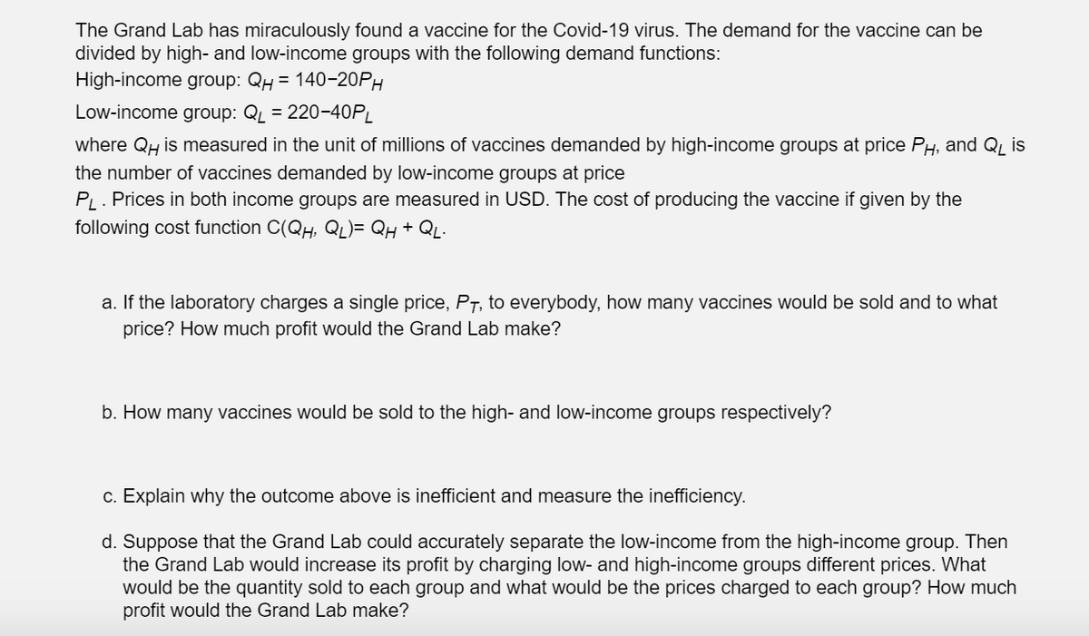 The Grand Lab has miraculously found a vaccine for the Covid-19 virus. The demand for the vaccine can be
divided by high- and low-income groups with the following demand functions:
High-income group: QH = 140-20PH
Low-income group: QL = 220-40PL
where QH is measured in the unit of millions of vaccines demanded by high-income groups at price PH, and QL is
the number of vaccines demanded by low-income groups at price
PL. Prices in both income groups are measured in USD. The cost of producing the vaccine if given by the
following cost function C(QH, QL)= Qh + QL.
a. If the laboratory charges a single price, P7, to everybody, how many vaccines would be sold and to what
price? How much profit would the Grand Lab make?
b. How many vaccines would be sold to the high- and low-income groups respectively?
c. Explain why the outcome above is inefficient and measure the inefficiency.
d. Suppose that the Grand Lab could accurately separate the low-income from the high-income group. Then
the Grand Lab would increase its profit by charging low- and high-income groups different prices. What
would be the quantity sold to each group and what would be the prices charged to each group? How much
profit would the Grand Lab make?
