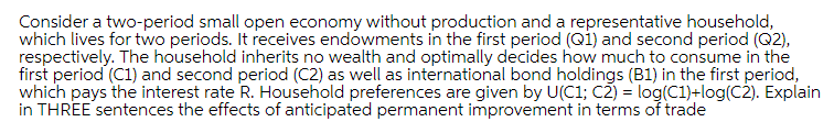 Consider a two-period small open economy without production and a representative household,
which lives for two periods. It receives endowments in the first period (Qi) and second period (Q2),
respectively. The household inherits no wealth and optimally decides how much to consume in the
first period (C1) and second period (C2) as well as international bond holdings (B1) in the first period,
which pays the interest rate R. Household preferences are given by U(C1; C2) = log(C1)+log(C2). Explain
in THREE sentences the effects of anticipated permanent improvement in terms of trade
