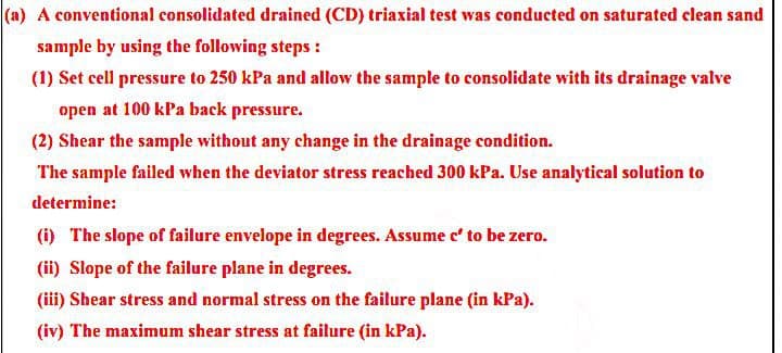 (a) A conventional consolidated drained (CD) triaxial test was conducted on saturated clean sand
sample by using the following steps :
(1) Set cell pressure to 250 kPa and allow the sample to consolidate with its drainage valve
open at 100 kPa back pressure.
(2) Shear the sample without any change in the drainage condition.
The sample failed when the deviator stress reached 300 kPa. Use analytical solution to
determine:
(1) The slope of failure envelope in degrees. Assume e' to be zero.
(ii) Slope of the failure plane in degrees.
(iii) Shear stress and normal stress on the failure plane (in kPa).
(iv) The maximum shear stress at failure (in kPa).
