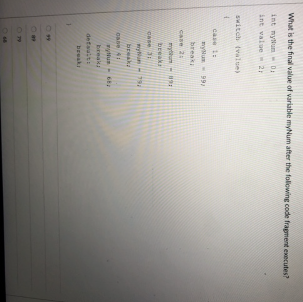What is the final value of variable myNum after the following code fragment executes?
int myNum
= 0;
int value - 2;
switch (value)
case 1:
myNum
99:
break;
case 2:
myNum
89:
break;
case 3:
myNum- 79:
break:
case 4:
myNum
68;
break:
default:
break;
99
89
79
68
