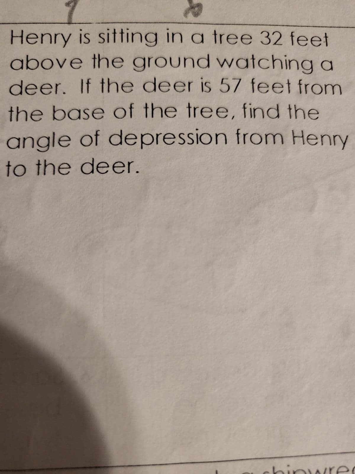 Henry is sitting in a tree 32 feet
above the ground watching a
deer. If the deer is 57 feet from
the base of the tree, find the
angle of depression from Henry
to the deer.
1