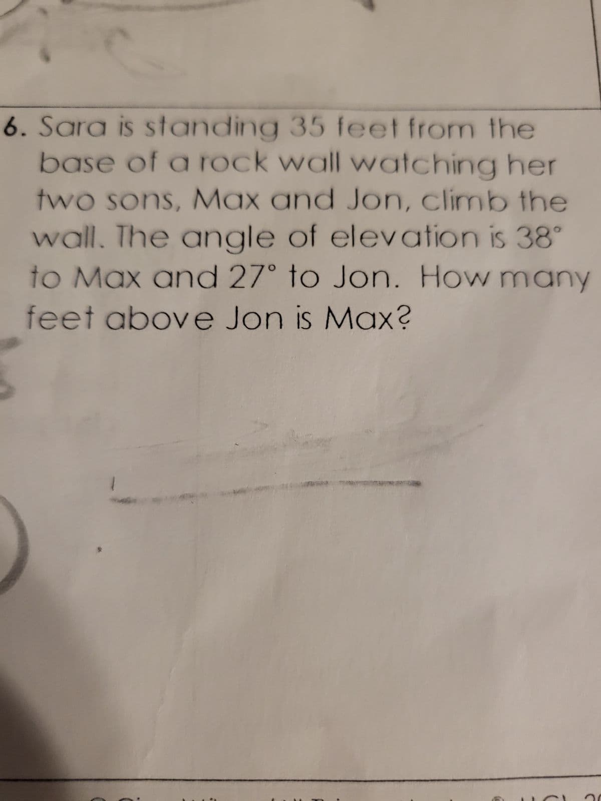 6. Sara is standing 35 feet from the
base of a rock wall watching her
two sons, Max and Jon, climb the
wall. The angle of elevation is 38°
to Max and 27° to Jon. How many
feet above Jon is Max?