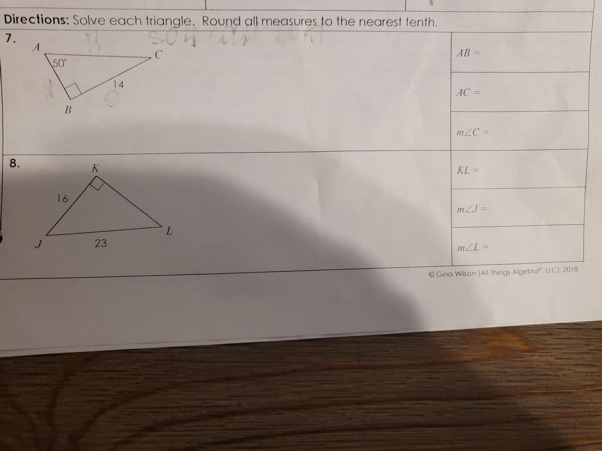 Directions: Solve each triangle. Round all measures to the nearest tenth.
A
SON
с
7.
8.
A
J
50°
B
16
K
14
O
23
L
AB=
AC =
m/C=
KL=
mLJ=
m/L=
O Gina Wilson (All Things Algebra, LLC). 2018