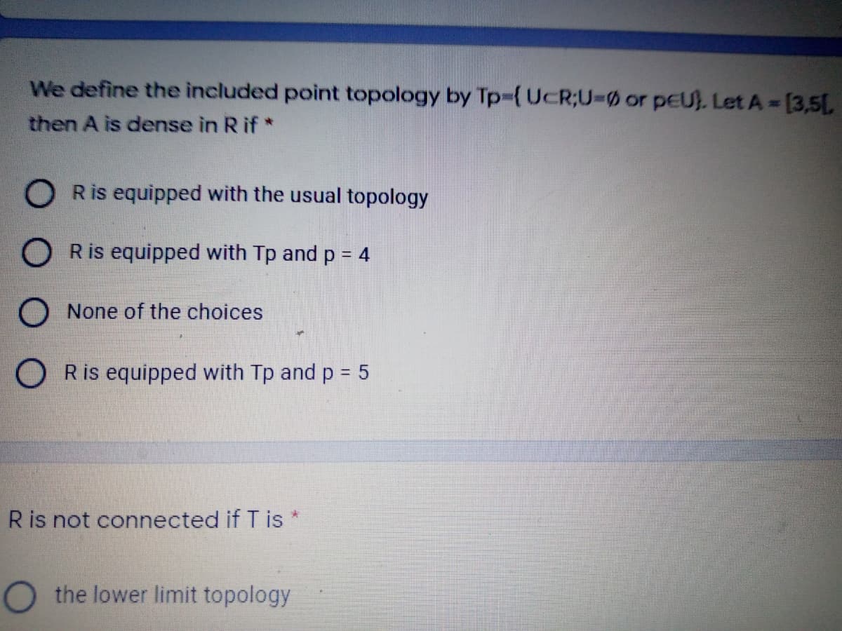 We define the included point topology by Tp%3{UcR;U30 or pEU). Let A [3,5L
then A is dense in Rif*
O Ris equipped with the usual topology
O Ris equipped with Tp and p = 4
O None of the choices
O Ris equipped with Tp and p = 5
Ris not connected if T is
O the lower limit topology
