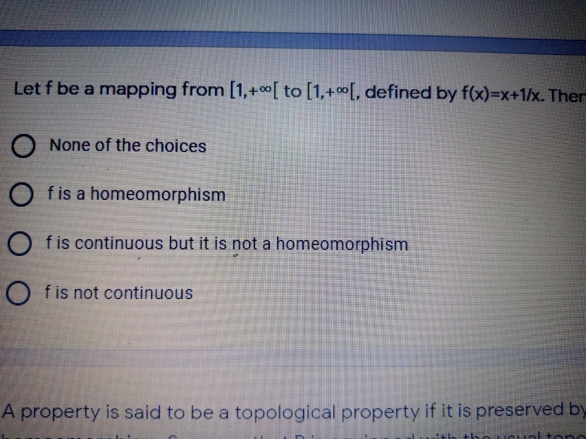 Let f be a mapping from [1,+ c0[ to [1,+∞[, defined by f(x)=x+1/x. Ther
None of the choices
O fis a homeomorphism
f is continuous but it is not a homeomorphism
O fis not continuous
A property is said to be a topological property if it is preserved by
