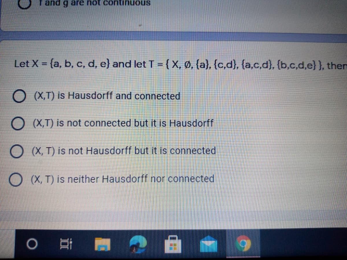 f and g are not continuous
Let X = {a, b, c, d, e} and let T = {X, Ø, {a}, {c,d}, {a,c,d}, {b,c,d,e} }, then
O (X,T) is Hausdorff and connected
O (X,T) is not connected but it is Hausdorff
O (X, T) is not Hausdorff but it is connected
(X, T) is neither Hausdorff nor connected
