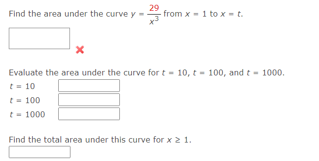 Find the area under the curve y
=
29
from x
= 1 to x = t.
Evaluate the area under the curve for t = 10, t= 100, and t = 1000.
t = 10
t = 100
t = 1000
Find the total area under this curve for x ≥ 1.
