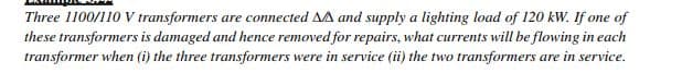 Three 1100/110 V transformers are connected AA and supply a lighting load of 120 kW. If one of
these transformers is damaged and hence removed for repairs, what currents will be flowing in each
transformer when (i) the three transformers were in service (ii) the two transformers are in service.
