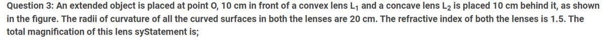 Question 3: An extended object is placed at point 0, 10 cm in front of a convex lens L₁ and a concave lens L2 is placed 10 cm behind it, as shown
in the figure. The radii of curvature of all the curved surfaces in both the lenses are 20 cm. The refractive index of both the lenses is 1.5. The
total magnification of this lens syStatement is;