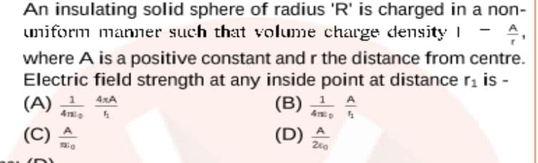 An insulating solid sphere of radius 'R' is charged in a non-
umiform manner such that volume charge density I
A
where A is a positive constant and r the distance from centre.
Electric field strength at any inside point at distance r, is -
(A) 1 4xA
1 A
(B)
4 p 1
4
(C)
(C) A
(D)
A
