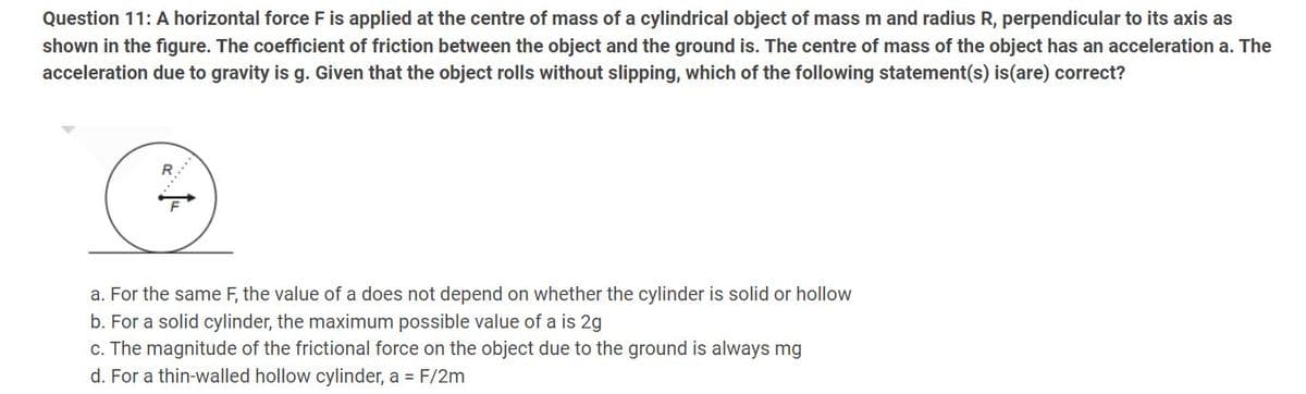 Question 11: A horizontal force F is applied at the centre of mass of a cylindrical object of mass m and radius R, perpendicular to its axis as
shown in the figure. The coefficient of friction between the object and the ground is. The centre of mass of the object has an acceleration a. The
acceleration due to gravity is g. Given that the object rolls without slipping, which of the following statement(s) is (are) correct?
a. For the same F, the value of a does not depend on whether the cylinder is solid or hollow
b. For a solid cylinder, the maximum possible value of a is 2g
c. The magnitude of the frictional force on the object due to the ground is always mg
d. For a thin-walled hollow cylinder, a = F/2m